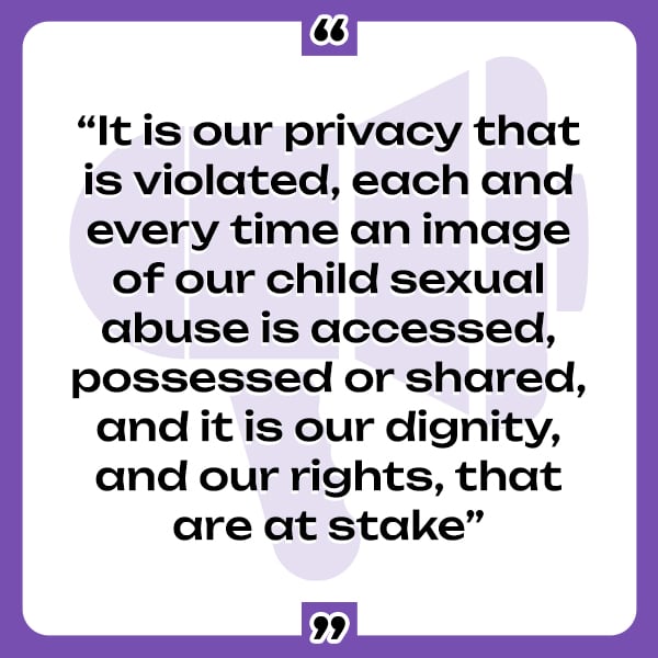 A quote from the Phoenix 11: "It is our privacy that is violated, each and every time an image of our child sexual abuse is accessed, possessed or shared, and it is our dignity, and our rights, that are at stake."